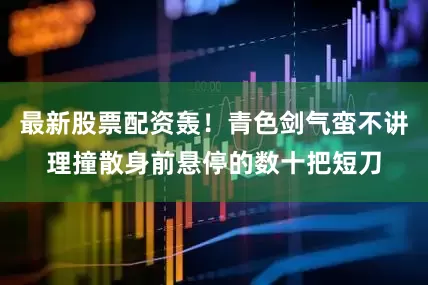 最新股票配资轰！青色剑气蛮不讲理撞散身前悬停的数十把短刀