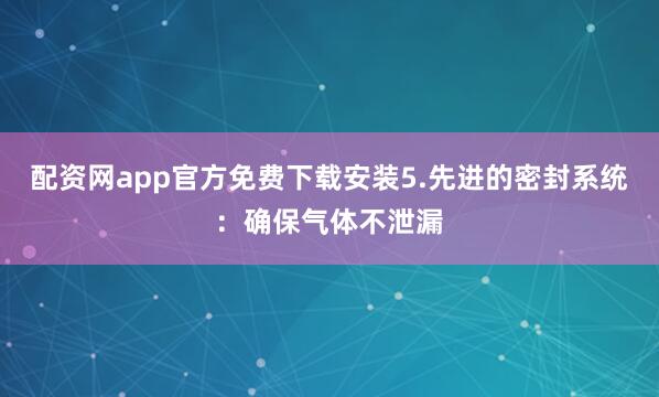 配资网app官方免费下载安装5.先进的密封系统：确保气体不泄漏