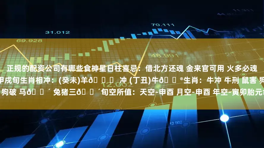 正规的配资公司有哪些食神星日柱喜忌：借北方还魂 金来官可用 火多必魂断十二长生：癸💧水临未土 墓之地 甲戌旬生肖相冲：(癸未)羊🐏 冲 (丁丑)牛🐮生肖：牛冲 牛刑 鼠害 狗破 马🈴 兔猪三🈴旬空所值：天空-申酉 月空-申酉 年空-寅卯胎元命宫：胎元-甲戌 命宫-丙戌 身宫-甲申