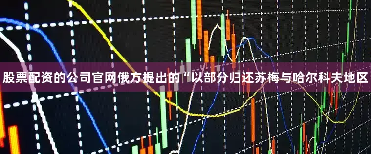 股票配资的公司官网俄方提出的“以部分归还苏梅与哈尔科夫地区