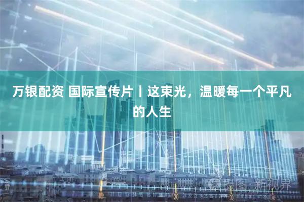 万银配资 国际宣传片丨这束光，温暖每一个平凡的人生