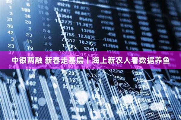 中银两融 新春走基层丨海上新农人看数据养鱼