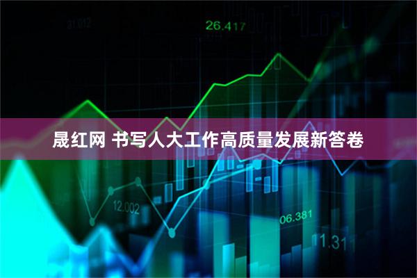 晟红网 书写人大工作高质量发展新答卷