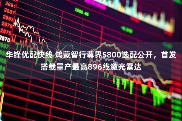 华锋优配快线 鸿蒙智行尊界S800选配公开，首发搭载量产最高896线激光雷达
