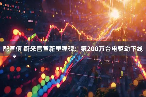 配查信 蔚来官宣新里程碑：第200万台电驱动下线