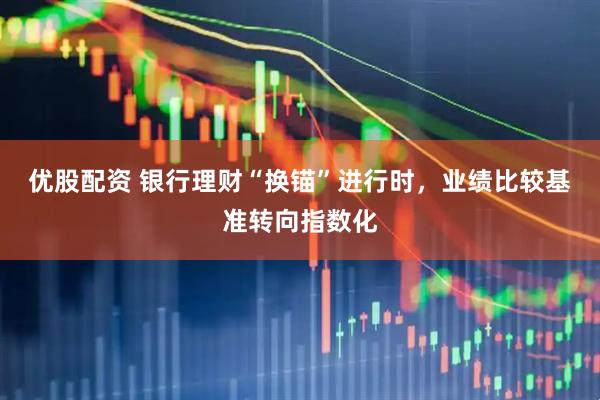 优股配资 银行理财“换锚”进行时，业绩比较基准转向指数化