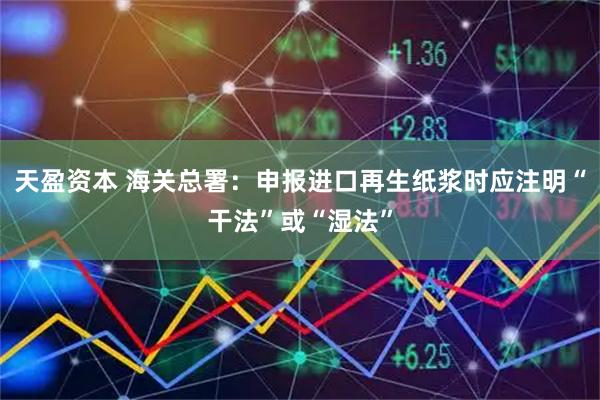 天盈资本 海关总署：申报进口再生纸浆时应注明“干法”或“湿法”