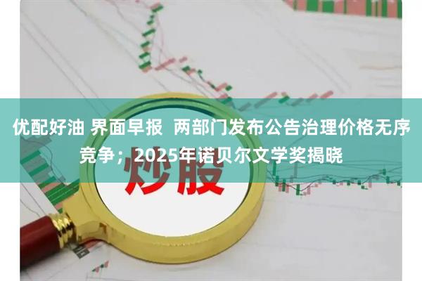优配好油 界面早报  两部门发布公告治理价格无序竞争；2025年诺贝尔文学奖揭晓