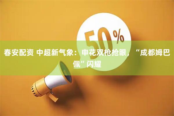 春安配资 中超新气象：申花双枪抢眼，“成都姆巴佩”闪耀