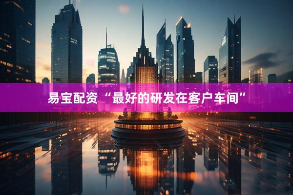 易宝配资 “最好的研发在客户车间”