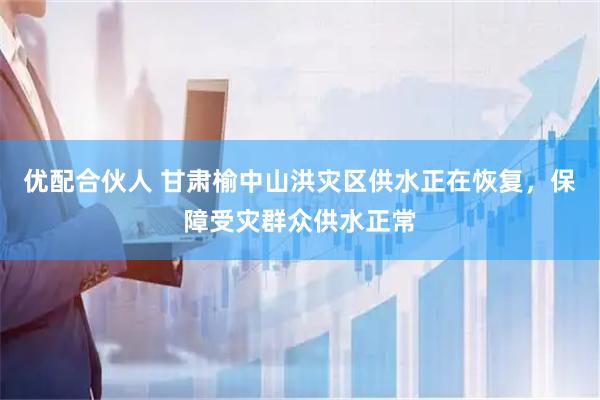 优配合伙人 甘肃榆中山洪灾区供水正在恢复，保障受灾群众供水正常