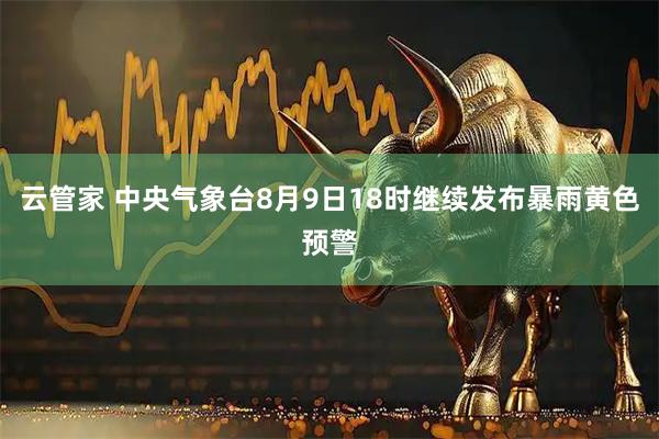 云管家 中央气象台8月9日18时继续发布暴雨黄色预警