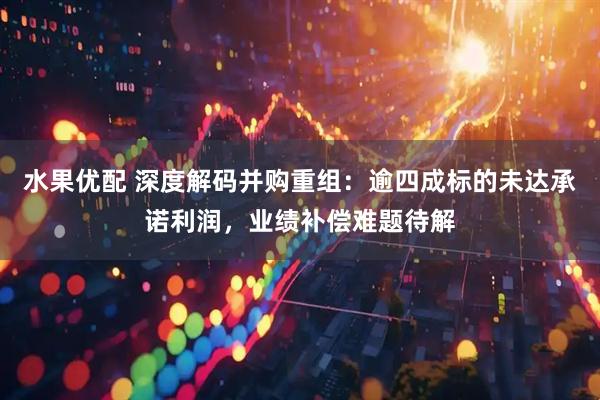 水果优配 深度解码并购重组：逾四成标的未达承诺利润，业绩补偿难题待解
