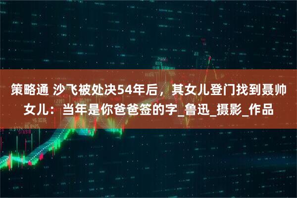策略通 沙飞被处决54年后，其女儿登门找到聂帅女儿：当年是你爸爸签的字_鲁迅_摄影_作品
