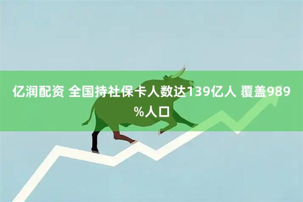 亿润配资 全国持社保卡人数达139亿人 覆盖989%人口