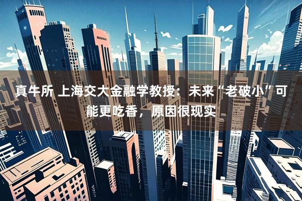 真牛所 上海交大金融学教授：未来“老破小”可能更吃香，原因很现实
