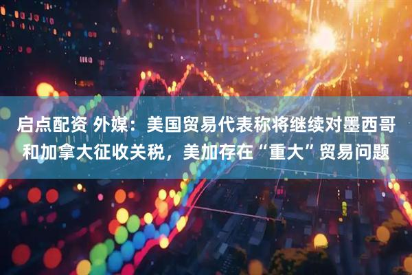 启点配资 外媒：美国贸易代表称将继续对墨西哥和加拿大征收关税，美加存在“重大”贸易问题