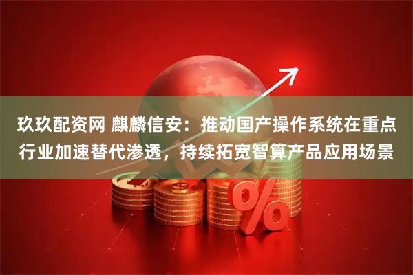 玖玖配资网 麒麟信安：推动国产操作系统在重点行业加速替代渗透，持续拓宽智算产品应用场景