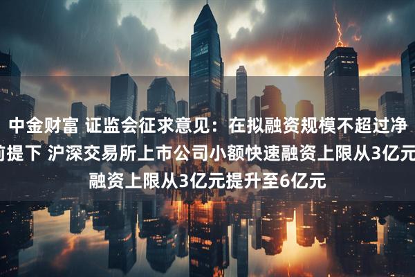 中金财富 证监会征求意见：在拟融资规模不超过净资产20%的前提下 沪深交易所上市公司小额快速融资上限从3亿元提升至6亿元