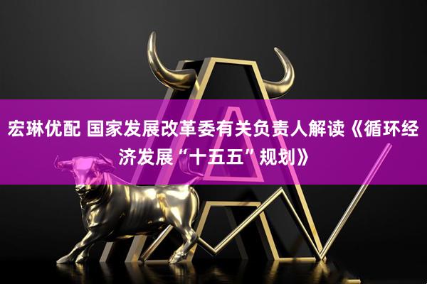 宏琳优配 国家发展改革委有关负责人解读《循环经济发展“十五五”规划》