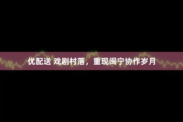 优配送 戏剧村落，重现闽宁协作岁月