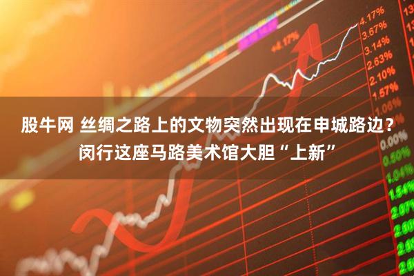 股牛网 丝绸之路上的文物突然出现在申城路边？闵行这座马路美术馆大胆“上新”