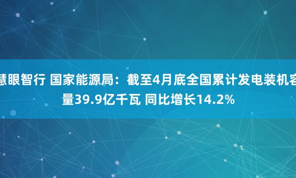 慧眼智行 国家能源局：截至4月底全国累计发电装机容量39.9亿千瓦 同比增长14.2%